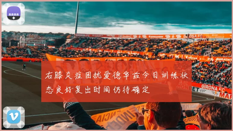 右膝炎症困扰爱德华兹今日训练状态良好复出时间仍待确定
