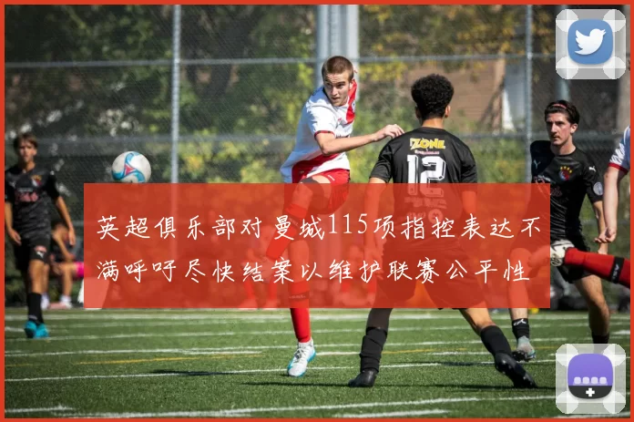 英超俱乐部对曼城115项指控表达不满呼吁尽快结案以维护联赛公平性
