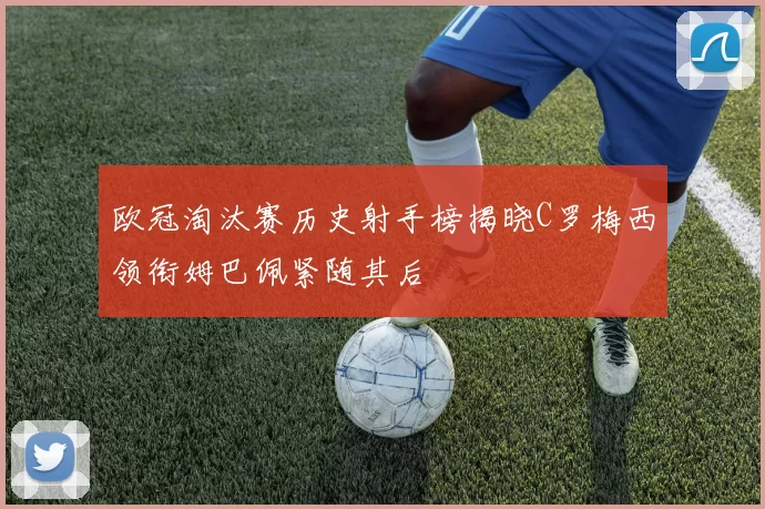 欧冠淘汰赛历史射手榜揭晓C罗梅西领衔姆巴佩紧随其后
