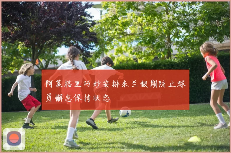 阿莱格里巧妙安排米兰假期防止球员懈怠保持状态