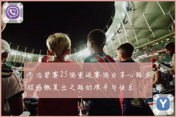 乔治禁赛25场重返赛场分享心路历程感慨复出之路的艰辛与快乐