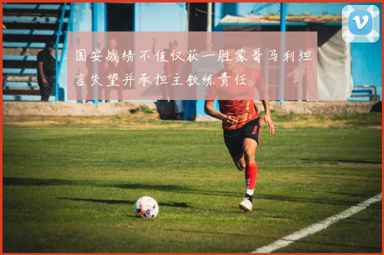国安战绩不佳仅获一胜蒙哥马利坦言失望并承担主教练责任