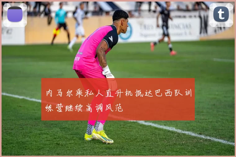 内马尔乘私人直升机抵达巴西队训练营继续高调风范