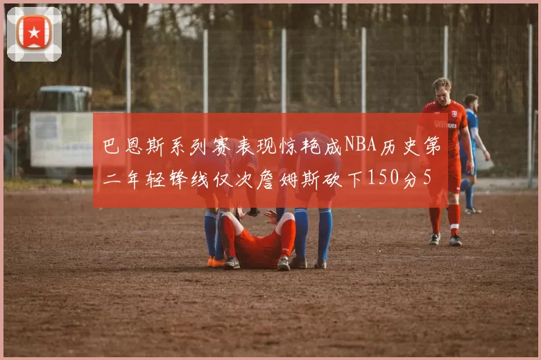 巴恩斯系列赛表现惊艳成NBA历史第二年轻锋线仅次詹姆斯砍下150分50助