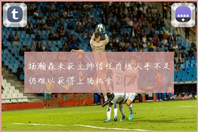 杨瀚森未获主帅信任内线人手不足仍难以获得上场机会