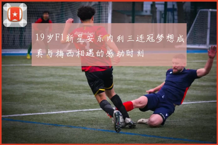 19岁F1新星安东内利三连冠梦想成真与梅西相遇的感动时刻