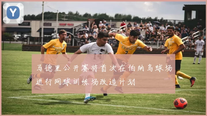 马德里公开赛将首次在伯纳乌球场进行网球训练场改造计划