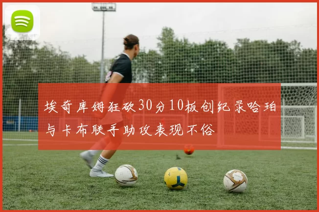 埃奇库姆狂砍30分10板创纪录哈珀与卡布联手助攻表现不俗