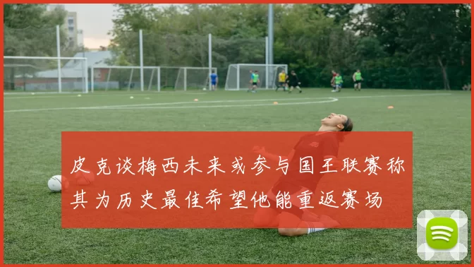 皮克谈梅西未来或参与国王联赛称其为历史最佳希望他能重返赛场