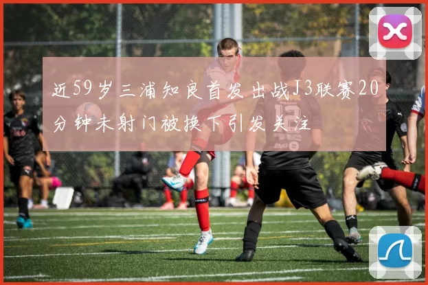 近59岁三浦知良首发出战J3联赛20分钟未射门被换下引发关注