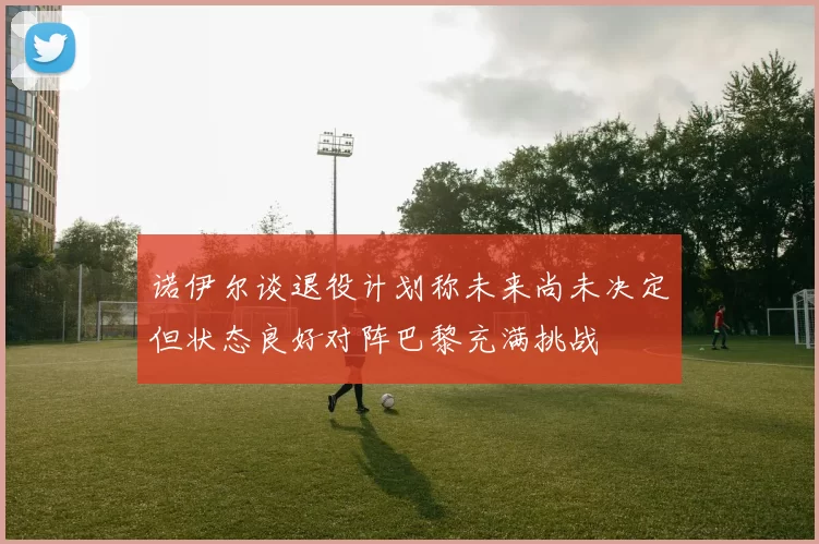 诺伊尔谈退役计划称未来尚未决定但状态良好对阵巴黎充满挑战