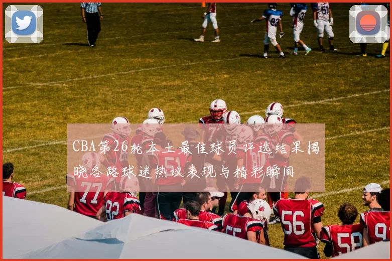 CBA第26轮本土最佳球员评选结果揭晓各路球迷热议表现与精彩瞬间