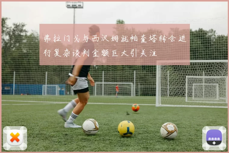 弗拉门戈与西汉姆就帕奎塔转会进行复杂谈判金额巨大引关注