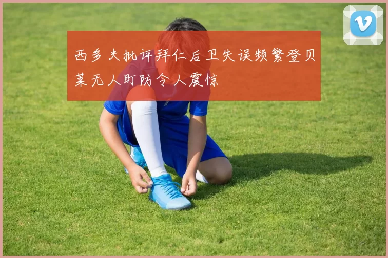 西多夫批评拜仁后卫失误频繁登贝莱无人盯防令人震惊