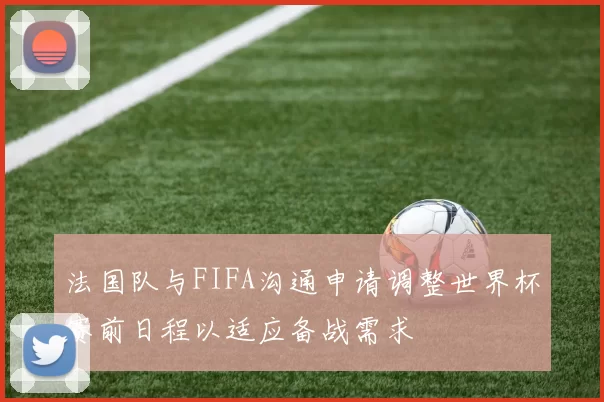 法国队与FIFA沟通申请调整世界杯赛前日程以适应备战需求