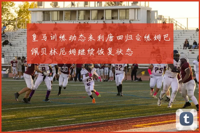 皇马训练动态米利唐回归合练姆巴佩贝林厄姆继续恢复状态