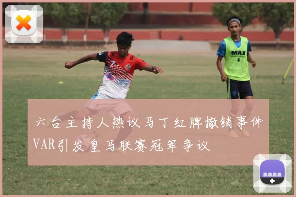 六台主持人热议马丁红牌撤销事件VAR引发皇马联赛冠军争议