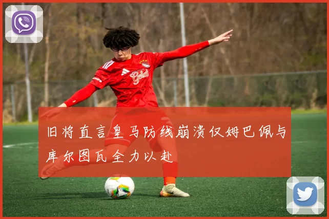 旧将直言皇马防线崩溃仅姆巴佩与库尔图瓦全力以赴