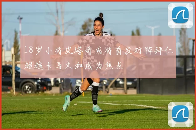 18岁小将皮塔奇或将首发对阵拜仁超越卡马文加成为焦点