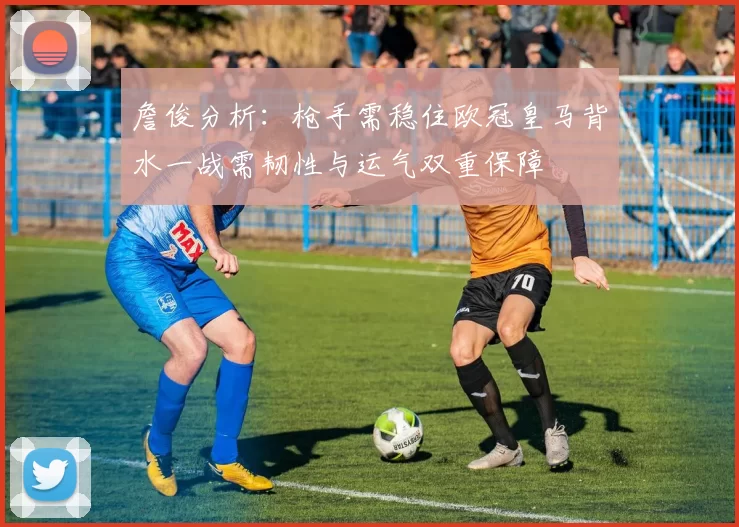 詹俊分析：枪手需稳住欧冠皇马背水一战需韧性与运气双重保障