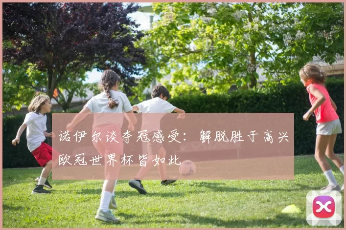 诺伊尔谈夺冠感受：解脱胜于高兴欧冠世界杯皆如此