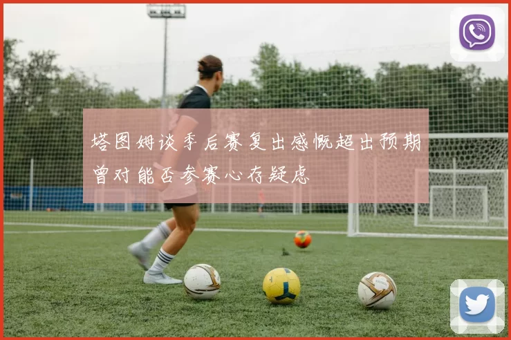 塔图姆谈季后赛复出感慨超出预期曾对能否参赛心存疑虑