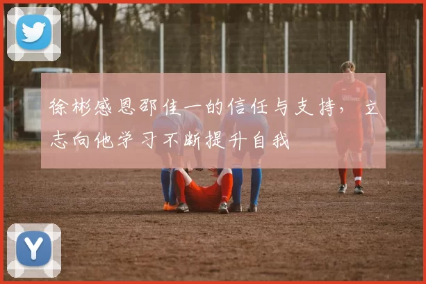 徐彬感恩邵佳一的信任与支持，立志向他学习不断提升自我
