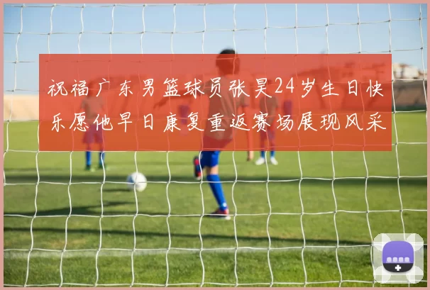 祝福广东男篮球员张昊24岁生日快乐愿他早日康复重返赛场展现风采