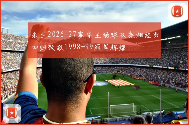米兰2026-27赛季主场球衣亮相经典回归致敬1998-99冠军辉煌
